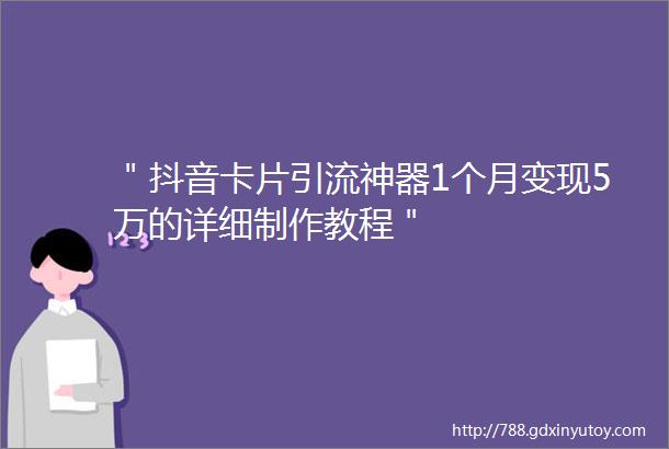 ＂抖音卡片引流神器1个月变现5万的详细制作教程＂